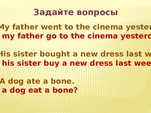 Задайте вопросы  My father went to the cinema yesterday. Did my father go to the cinema yesterday?  His sister bought a new dress last week. Did his sister buy a new dress last week?  A dog ate a bone. Did a dog eat a bone? 