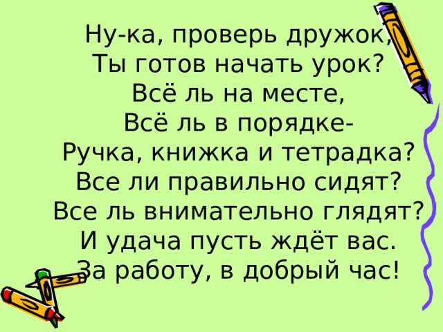 12:10:11 Ну-ка, проверь дружок,  Ты готов начать урок?  Всё ль на месте,  Всё ль в порядке-  Ручка, книжка и тетрадка?  Все ли правильно сидят?  Все ль внимательно глядят?  И удача пусть ждёт вас.  За работу, в добрый час!  