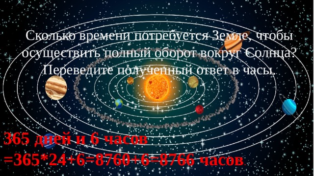 Сколько времени потребуется Земле, чтобы осуществить полный оборот вокруг Солнца? Переведите полученный ответ в часы. 365 дней и 6 часов =365*24+6=8760+6=8766 часов . 