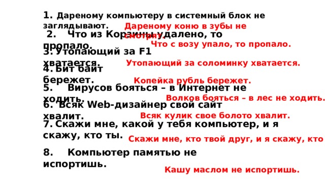 1. Дареному компьютеру в системный блок не заглядывают. Дареному коню в зубы не смотрят.   2.  Что из Корзины удалено, то пропало. Что с возу упало, то пропало. 3.  Утопающий за F1 хватается. Утопающий за соломинку хватается. 4.  Бит байт бережет. Копейка рубль бережет. 5.  Вирусов бояться – в Интернет не ходить. Волков бояться – в лес не ходить. 6.   Всяк Web-дизайнер свой сайт хвалит. Всяк кулик свое болото хвалит. 7.  Скажи мне, какой у тебя компьютер, и я скажу, кто ты. Скажи мне, кто твой друг, и я скажу, кто ты. 8.  Компьютер памятью не испортишь. Кашу маслом не испортишь. 