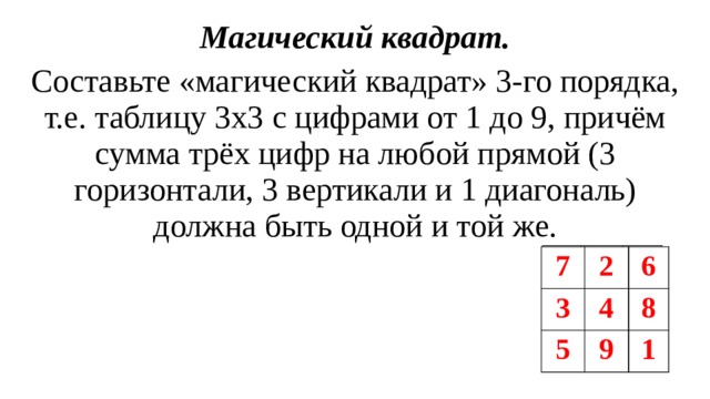 Магический квадрат. Составьте «магический квадрат» 3-го порядка, т.е. таблицу 3х3 с цифрами от 1 до 9, причём сумма трёх цифр на любой прямой (3 горизонтали, 3 вертикали и 1 диагональ) должна быть одной и той же.  7 3 2 6 4 5 8 9 1 