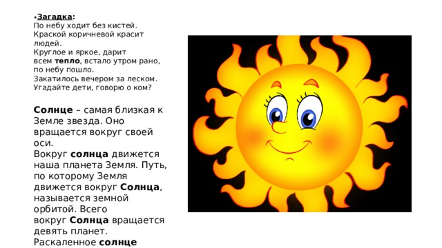 • Загадка :  По небу ходит без кистей. Краской коричневой красит людей.  Круглое и яркое, дарит всем  тепло , встало утром рано, по небу пошло.  Закатилось вечером за леском. Угадайте дети, говорю о ком?   Солнце  – самая близкая к Земле звезда. Оно вращается вокруг своей оси. Вокруг  солнца  движется наша планета Земля. Путь, по которому Земля движется вокруг  Солнца , называется земной орбитой. Всего вокруг  Солнца  вращается девять планет. Раскаленное  солнце излучает свет .  Свет солнца  распространяется прямолинейно . 