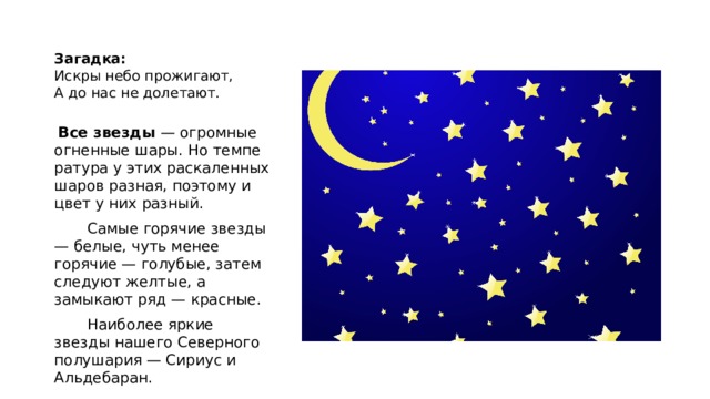  Загадка:  Искры небо прожигают,  А до нас не долетают.     Все звезды — огромные огненные шары. Но темпе­ратура у этих раскаленных шаров разная, поэтому и цвет у них разный.        Самые горячие звезды — белые, чуть менее горячие — голубые, затем следуют желтые, а замыкают ряд — крас­ные.        Наиболее яркие звезды нашего Северного полушария — Сириус и Альдебаран. 