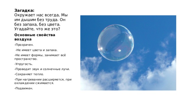 Загадка:  Окружает нас всегда, Мы им дышим без труда. Он без запаха, без цвета. Угадайте, что же это? Основные свойства воздуха -Прозрачен.   -Не имеет цвета и запаха. -Не имеет формы, занимает всё пространство. -Упругость. -Проводит звук и солнечные лучи. -Сохраняет тепло. -При нагревании расширяется, при охлаждении сжимается. -Подвижен. 
