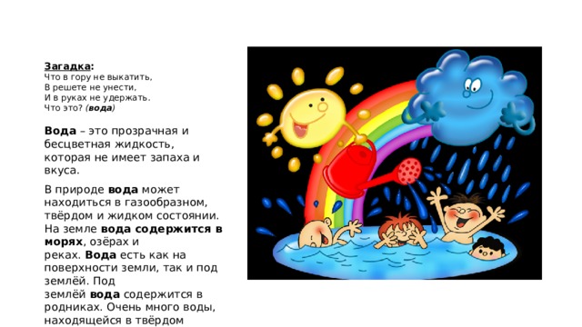    Загадка :   Что в гору не выкатить,  В решете не унести,  И в руках не удержать.  Что это?  ( вода )   Вода  – это прозрачная и бесцветная жидкость, которая не имеет запаха и вкуса. В природе  вода  может находиться в газообразном, твёрдом и жидком состоянии. На земле  вода содержится в морях , озёрах и реках.  Вода  есть как на поверхности земли, так и под землёй. Под землёй  вода  содержится в родниках. Очень много воды, находящейся в твёрдом состоянии  (лёд)  имеются на полюсах нашей планеты - Северном и Южном. Здесь лёд есть и на суше, и в океане. 