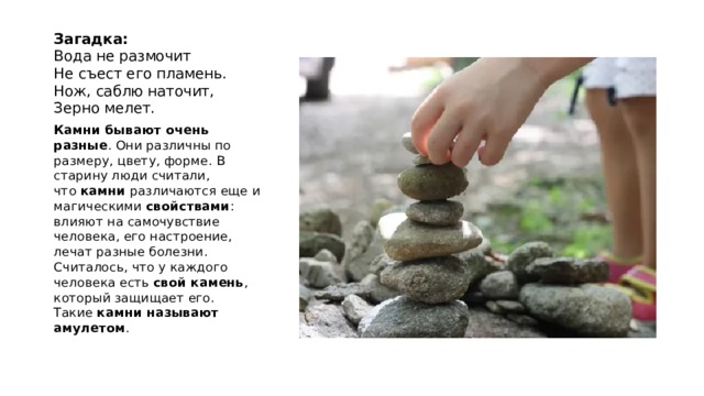 Загадка:  Вода не размочит  Не съест его пламень.  Нож, саблю наточит,  Зерно мелет. Камни бывают очень разные . Они различны по размеру, цвету, форме. В старину люди считали, что  камни  различаются еще и магическими  свойствами : влияют на самочувствие человека, его настроение, лечат разные болезни. Считалось, что у каждого человека есть  свой камень , который защищает его. Такие  камни называют амулетом . 