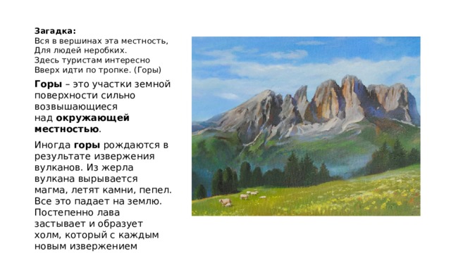 Загадка:  Вся в вершинах эта местность,  Для людей неробких.  Здесь туристам интересно  Вверх идти по тропке. (Горы) Горы  – это участки земной поверхности сильно возвышающиеся над  окружающей местностью . Иногда  горы  рождаются в результате извержения вулканов. Из жерла вулкана вырывается магма, летят камни, пепел. Все это падает на землю. Постепенно лава застывает и образует холм, который с каждым новым извержением растет и увеличивается . 