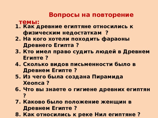  Вопросы на повторение темы: Как древние египтяне относились к физическим недостаткам ? На кого хотели походить фараоны Древнего Египта ? Кто имел право судить людей в Древнем Египте ? Сколько видов письменности было в Древнем Египте ? Из чего была создана Пирамида Хеопса ? Что вы знаете о гигиене древних египтян ? Каково было положение женщин в Древнем Египте ? Как относились к реке Нил египтяне ? Как проводили свободное время египтяне ? Что означает слово – «фараон» ? Расскажите о календаре в Древнем Египте. Как относились к кошкам в Древнем Египте ?  