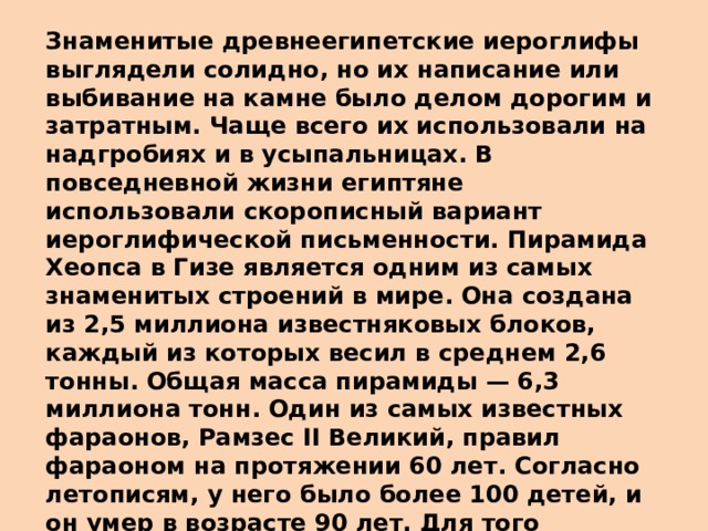 Знаменитые древнеегипетские иероглифы выглядели солидно, но их написание или выбивание на камне было делом дорогим и затратным. Чаще всего их использовали на надгробиях и в усыпальницах. В повседневной жизни египтяне использовали скорописный вариант иероглифической письменности. Пирамида Хеопса в Гизе является одним из самых знаменитых строений в мире. Она создана из 2,5 миллиона известняковых блоков, каждый из которых весил в среднем 2,6 тонны. Общая масса пирамиды — 6,3 миллиона тонн. Один из самых известных фараонов, Рамзес II Великий, правил фараоном на протяжении 60 лет. Согласно летописям, у него было более 100 детей, и он умер в возрасте 90 лет. Для того периода это была действительно долгая жизнь. В переводе с древнеегипетского языка «фараон» значит «великий дом». На заре существования Египта так обозначали дворец, власть и все имущество повелителя.    