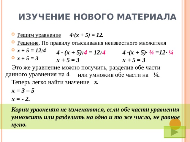 ИЗУЧЕНИЕ НОВОГО МАТЕРИАЛА Решим уравнение  4 · (х + 5) = 12. Решение . По правилу отыскивания неизвестного множителя х + 5 = 12:4 х + 5 = 3 4 ·  (х + 5): 4 = 12: 4 х + 5 = 3 4 · (х + 5) ·  ¼ = 12 ·  ¼ х + 5 = 3  Это же уравнение можно получить, разделив обе части данного уравнения на 4  или умножив обе части на ¼ . Теперь легко найти значение  х.  х = 3 – 5 х = - 2.  Корни уравнения не изменяются, если обе части уравнения  умножить или разделить на одно и то же число, не равное  нулю.  