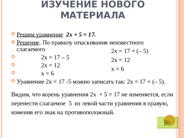 ИЗУЧЕНИЕ НОВОГО МАТЕРИАЛА Решим уравнение  2х + 5 = 17. Решение . По правилу отыскивания неизвестного слагаемого  2х = 17 – 5  2х = 12  х = 6 Уравнение 2х = 17 -5 можно записать так: 2х = 17 + (– 5).  2х = 17 + (– 5) 2х = 12 х = 6 Видим, что корень уравнения 2х + 5 = 17 не изменяется, если перенести слагаемое 5 из левой части уравнения в правую, изменив его знак на противоположный.  