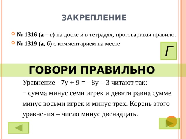 ЗАКРЕПЛЕНИЕ № 1316 (а – г) на доске и в тетрадях, проговаривая правило. № 1319 (а, б) с комментарием на месте Г ГОВОРИ ПРАВИЛЬНО  Уравнение -7у + 9 = - 8у – 3 читают так: − сумма минус семи игрек и девяти равна сумме минус восьми игрек и минус трех. Корень этого уравнения – число минус двенадцать. 9 