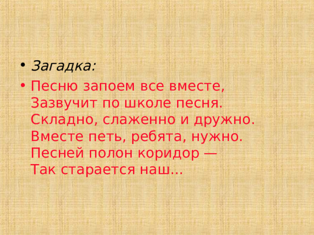 Загадка: Песню запоем все вместе,  Зазвучит по школе песня.  Складно, слаженно и дружно.  Вместе петь, ребята, нужно.  Песней полон коридор —  Так старается наш... 