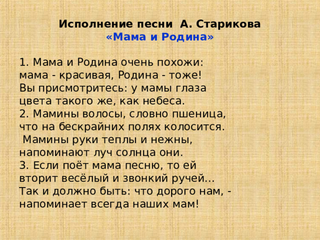 Исполнение песни А. Старикова  «Мама и Родина» 1. Мама и Родина очень похожи: мама - красивая, Родина - тоже! Вы присмотритесь: у мамы глаза цвета такого же, как небеса. 2. Мамины волосы, словно пшеница, что на бескрайних полях колосится.   Мамины руки теплы и нежны, напоминают луч солнца они. 3. Если поёт мама песню, то ей вторит весёлый и звонкий ручей... Так и должно быть: что дорого нам, - напоминает всегда наших мам! 