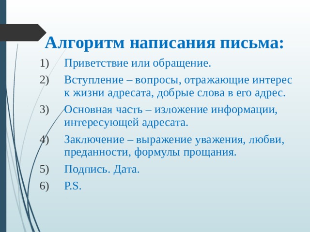 Алгоритм написания письма:  Приветствие или обращение. Вступление – вопросы, отражающие интерес к жизни адресата, добрые слова в его адрес. Основная часть – изложение информации, интересующей адресата. Заключение – выражение уважения, любви, преданности, формулы прощания. Подпись. Дата. P.S. 
