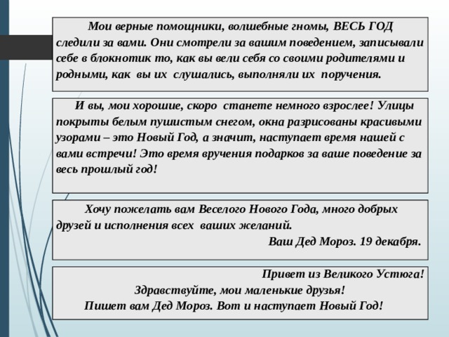  Мои верные помощники, волшебные гномы, ВЕСЬ ГОД следили за вами. Они смотрели за вашим поведением, записывали себе в блокнотик то, как вы вели себя со своими родителями и родными, как вы их слушались, выполняли их поручения.  И вы, мои хорошие, скоро станете немного взрослее! Улицы покрыты белым пушистым снегом, окна разрисованы красивыми узорами – это Новый Год, а значит, наступает время нашей с вами встречи! Это время вручения подарков за ваше поведение за весь прошлый год!  Хочу пожелать вам Веселого Нового Года, много добрых друзей и исполнения всех ваших желаний. Ваш Дед Мороз. 19 декабря.  Привет из Великого Устюга! Здравствуйте, мои маленькие друзья!  Пишет вам Дед Мороз. Вот и наступает Новый Год! 