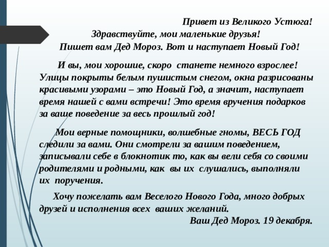 Привет из Великого Устюга! Здравствуйте, мои маленькие друзья!  Пишет вам Дед Мороз. Вот и наступает Новый Год!     И вы, мои хорошие, скоро станете немного взрослее! Улицы покрыты белым пушистым снегом, окна разрисованы красивыми узорами – это Новый Год, а значит, наступает время нашей с вами встречи! Это время вручения подарков за ваше поведение за весь прошлый год!  Мои верные помощники, волшебные гномы, ВЕСЬ ГОД следили за вами. Они смотрели за вашим поведением, записывали себе в блокнотик то, как вы вели себя со своими родителями и родными, как вы их слушались, выполняли их поручения.  Хочу пожелать вам Веселого Нового Года, много добрых друзей и исполнения всех ваших желаний. Ваш Дед Мороз. 19 декабря. 