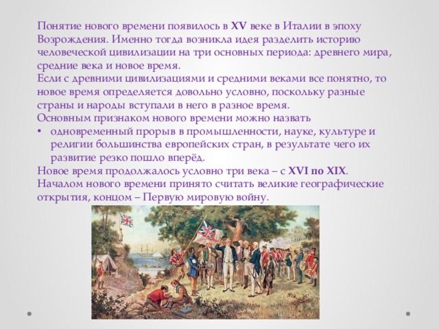 Понятие нового времени появилось в XV веке в Италии в эпоху Возрождения. Именно тогда возникла идея разделить историю человеческой цивилизации на три основных периода: древнего мира, средние века и новое время. Если с древними цивилизациями и средними веками все понятно, то новое время определяется довольно условно, поскольку разные страны и народы вступали в него в разное время. Основным признаком нового времени можно назвать одновременный прорыв в промышленности, науке, культуре и религии большинства европейских стран, в результате чего их развитие резко пошло вперёд.  Новое время продолжалось условно три века – с XVI  по  XIX . Началом нового времени принято считать великие географические открытия, концом – Первую мировую войну. 