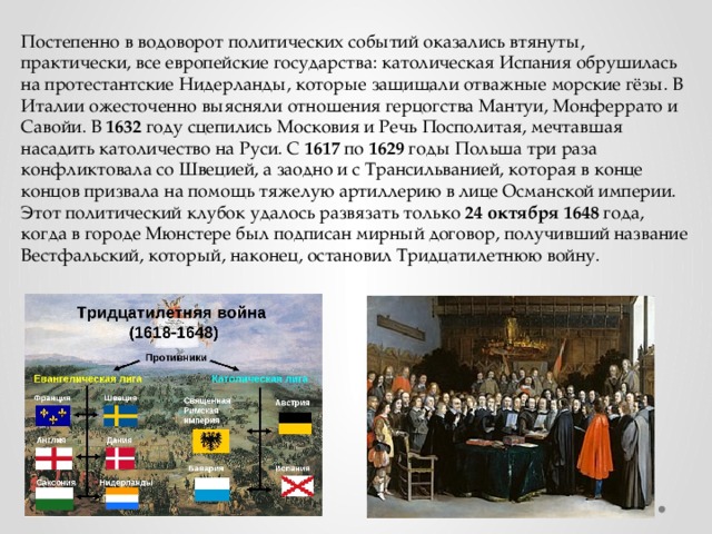 Постепенно в водоворот политических событий оказались втянуты, практически, все европейские государства: католическая Испания обрушилась на протестантские Нидерланды, которые защищали отважные морские гёзы. В Италии ожесточенно выясняли отношения герцогства Мантуи, Монферрато и Савойи. В 1632 году сцепились Московия и Речь Посполитая, мечтавшая насадить католичество на Руси. С 1617 по 1629 годы Польша три раза конфликтовала со Швецией, а заодно и с Трансильванией, которая в конце концов призвала на помощь тяжелую артиллерию в лице Османской империи. Этот политический клубок удалось развязать только 24  октября  1648 года, когда в городе Мюнстере был подписан мирный договор, получивший название Вестфальский, который, наконец, остановил Тридцатилетнюю войну. 