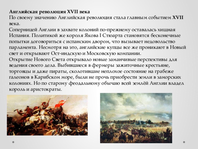 Английская революция XVII века По своему значению Английская революция стала главным событием XVII века. Соперницей Англии в захвате колоний по-прежнему оставалась хищная Испания. Политикой же короля Якова I Стюарта становятся бесконечные попытки договориться с испанским двором, что вызывает недовольство парламента. Несмотря на это, английские купцы все же проникают в Новый свет и открывают Ост-индскую и Московскую компании.  Открытие Нового Света открывало новые заманчивые перспективы для ведения своего дела. Выбившиеся в фермеры зажиточные крестьяне, торговцы и даже пираты, сколотившие неплохое состояние на грабеже галеонов в Карибском море, были не прочь приобрести земли в заморских колониях. Но по старому феодальному обычаю всей землёй Англии владел король и аристократы. 