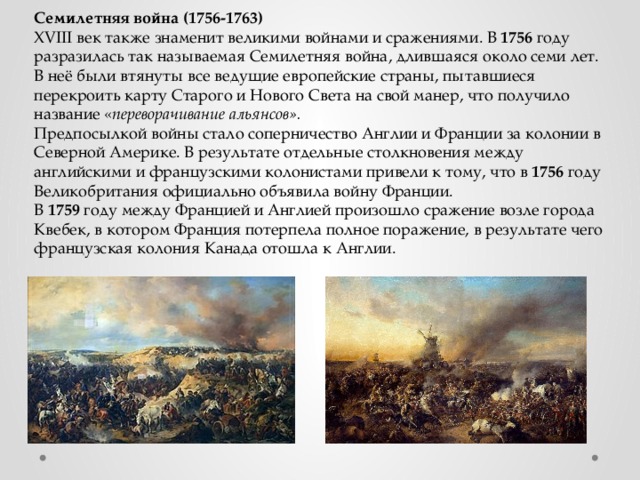 Семилетняя война (1756-1763) XVIII век также знаменит великими войнами и сражениями. В 1756 году разразилась так называемая Семилетняя война, длившаяся около семи лет. В неё были втянуты все ведущие европейские страны, пытавшиеся перекроить карту Старого и Нового Света на свой манер, что получило название « переворачивание альянсов».  Предпосылкой войны стало соперничество Англии и Франции за колонии в Северной Америке. В результате отдельные столкновения между английскими и французскими колонистами привели к тому, что в 1756 году Великобритания официально объявила войну Франции. В 1759 году между Францией и Англией произошло сражение возле города Квебек, в котором Франция потерпела полное поражение, в результате чего французская колония Канада отошла к Англии. 