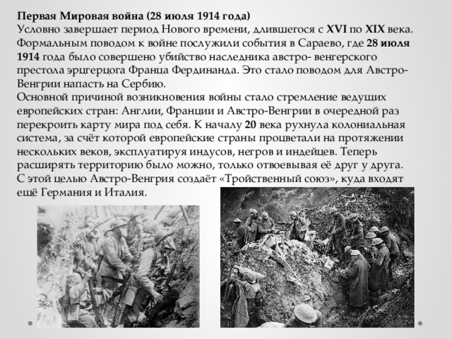 Первая Мировая война (28 июля 1914 года) Условно завершает период Нового времени, длившегося с XVI по XIX века. Формальным поводом к войне послужили события в Сараево, где 28  июля  1914 года было совершено убийство наследника австро- венгерского престола эрцгерцога Франца Фердинанда. Это стало поводом для Австро-Венгрии напасть на Сербию. Основной причиной возникновения войны стало стремление ведущих европейских стран: Англии, Франции и Австро-Венгрии в очередной раз перекроить карту мира под себя. К началу 20 века рухнула колониальная система, за счёт которой европейские страны процветали на протяжении нескольких веков, эксплуатируя индусов, негров и индейцев. Теперь расширять территорию было можно, только отвоевывая её друг у друга. С этой целью Австро-Венгрия создаёт «Тройственный союз», куда входят ещё Германия и Италия. 
