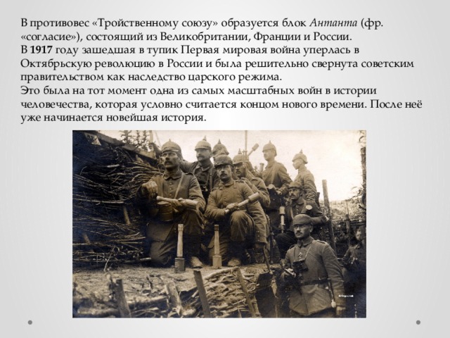 В противовес «Тройственному союзу» образуется блок Антанта (фр. «согласие»), состоящий из Великобритании, Франции и России. В 1917 году зашедшая в тупик Первая мировая война уперлась в Октябрьскую революцию в России и была решительно свернута советским правительством как наследство царского режима. Это была на тот момент одна из самых масштабных войн в истории человечества, которая условно считается концом нового времени. После неё уже начинается новейшая история.   