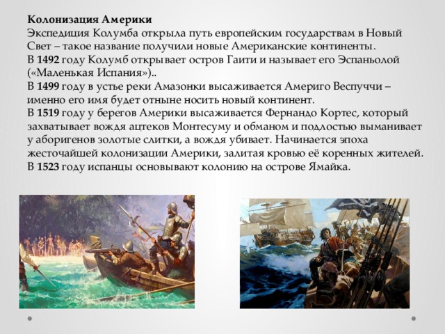 Колонизация Америки Экспедиция Колумба открыла путь европейским государствам в Новый Свет – такое название получили новые Американские континенты. В 1492 году Колумб открывает остров Гаити и называет его Эспаньолой («Маленькая Испания»).. В 1499 году в устье реки Амазонки высаживается Америго Веспуччи – именно его имя будет отныне носить новый континент. В 1519 году у берегов Америки высаживается Фернандо Кортес, который захватывает вождя ацтеков Монтесуму и обманом и подлостью выманивает у аборигенов золотые слитки, а вождя убивает. Начинается эпоха жесточайшей колонизации Америки, залитая кровью её коренных жителей. В 1523 году испанцы основывают колонию на острове Ямайка. 