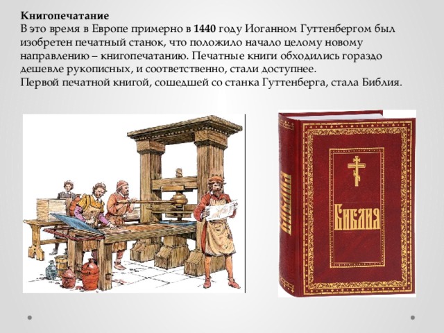 Книгопечатание В это время в Европе примерно в 1440 году Иоганном Гуттенбергом был изобретен печатный станок, что положило начало целому новому направлению – книгопечатанию. Печатные книги обходились гораздо дешевле рукописных, и соответственно, стали доступнее. Первой печатной книгой, сошедшей со станка Гуттенберга, стала Библия. 
