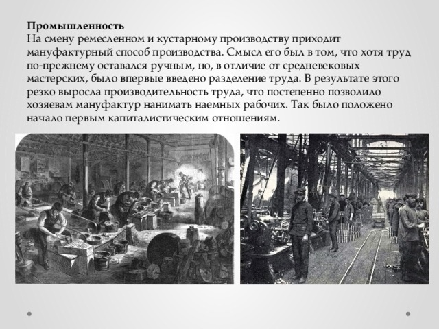 Промышленность На смену ремесленном и кустарному производству приходит мануфактурный способ производства. Смысл его был в том, что хотя труд по-прежнему оставался ручным, но, в отличие от средневековых мастерских, было впервые введено разделение труда. В результате этого резко выросла производительность труда, что постепенно позволило хозяевам мануфактур нанимать наемных рабочих. Так было положено начало первым капиталистическим отношениям. 