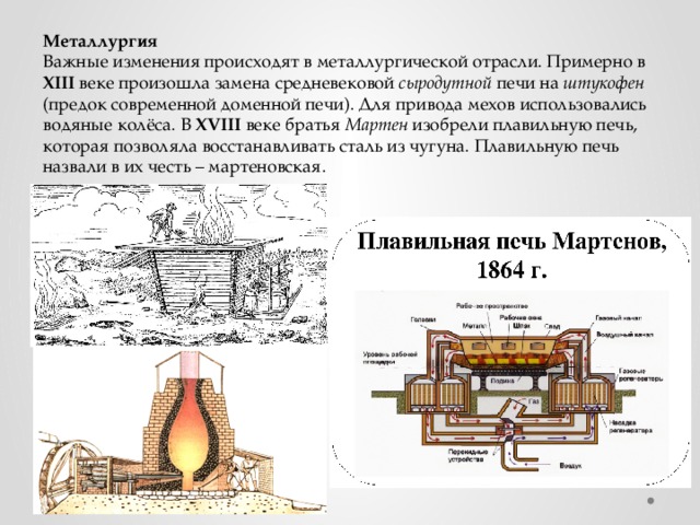 Металлургия Важные изменения происходят в металлургической отрасли. Примерно в XIII веке произошла замена средневековой сыродутной печи на штукофен (предок современной доменной печи). Для привода мехов использовались водяные колёса. В XVIII веке братья Мартен изобрели плавильную печь, которая позволяла восстанавливать сталь из чугуна. Плавильную печь назвали в их честь – мартеновская. 