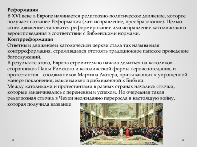 Реформация В XVI веке в Европе начинается религиозно-политическое движение, которое получает название Реформация (лат. исправление, преобразование). Целью этого движение становится реформирование или исправление католического вероисповедания в соответствии с библейскими нормами. Контрреформация Ответным движением католической церкви стала так называемая контрреформация, стремившаяся отстоять традиционное папское проведение богослужений. В результате этого, Европа стремительно начала делиться на католиков – сторонников Папы Римского и католической формы вероисповедания, и протестантов – сподвижников Мартина Лютера, призывающих к упрощенной манере поклонения, максимально приближенной к Библии. Между католиками и протестантами в разных странах начались стычки, которые заканчивались с переменным успехом. Но очередная такая религиозная стычка в Чехии неожиданно переросла в настоящую войну, которая получила название 