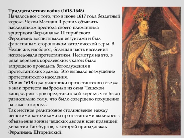 Тридцатилетняя война (1618-1648) Началось все с того, что в июне 1617 года бездетный король Чехии Матиаш II решил объявить наследником престола своего племянника эрцгерцога Фердинанда Штирийского. Фердинанд воспитывался иезуитами и был фанатичным сторонником католической веры. В Чехии же, наоборот, большая часть населения исповедовала протестантизм. Несмотря на это, в ряде деревень королевским указом было запрещено проводить богослужения в протестантских храмах. Это вызвало возмущение протестантского населения. 23 мая  1618 года участники протестантского съезда в знак протеста выбросили из окна Чешской канцелярии в ров представителей короля, что было равносильно тому, что было совершено покушение на самого короля. Так местное религиозное столкновение между чешскими католиками и протестантами вылилось в объявление войны чешских дворян всей правящей династии Габсбургов, к которой принадлежал Фердинанд Штирийский. 