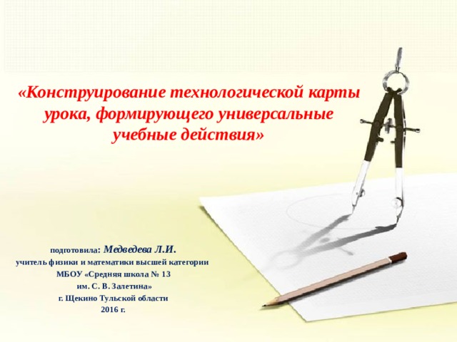 «Конструирование технологической карты урока, формирующего универсальные учебные действия» подготовила : Медведева Л.И. учитель физики и математики высшей категории МБОУ «Средняя школа № 13  им. С. В. Залетина» г. Щекино Тульской области 2016 г.  