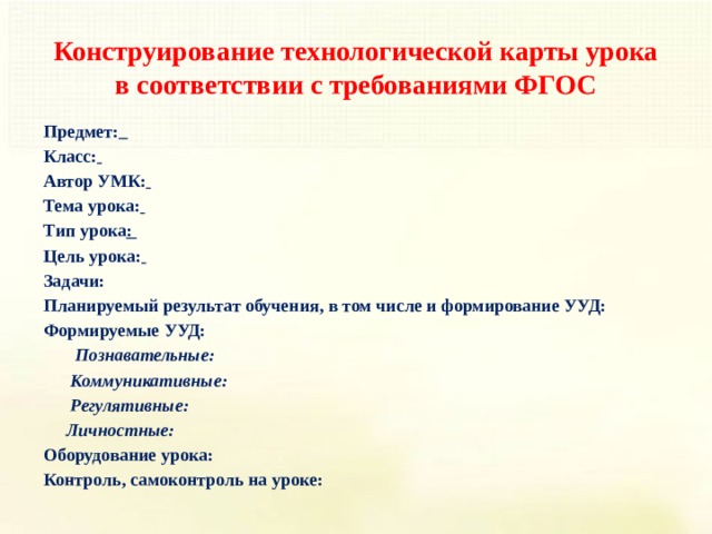 Конструирование технологической карты урока в соответствии с требованиями ФГОС Предмет:   Класс:  Автор УМК:  Тема урока:  Тип урока : Цель урока:  Задачи: Планируемый результат обучения, в том числе и формирование УУД: Формируемые УУД:  Познавательные:  Коммуникативные:  Регулятивные:  Личностные: Оборудование урока: Контроль, самоконтроль на уроке:    