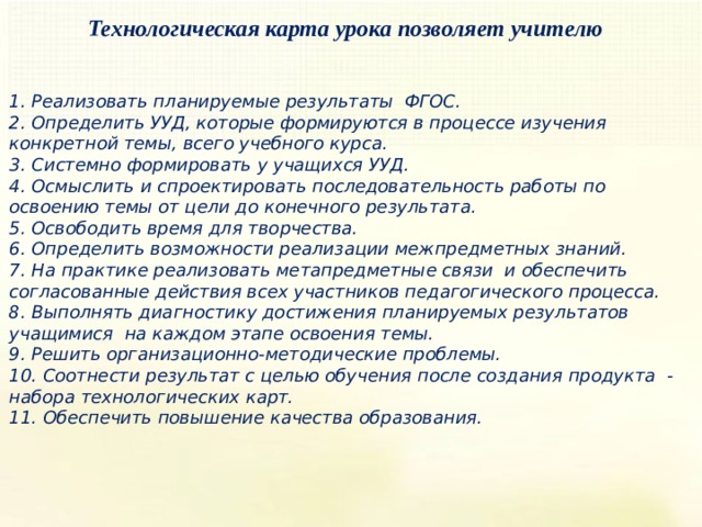 Технологическая карта урока позволяет учителю   1. Реализовать планируемые результаты  ФГОС. 2. Определить УУД, которые формируются в процессе изучения конкретной темы, всего учебного курса. 3. Системно формировать у учащихся УУД. 4. Осмыслить и спроектировать последовательность работы по освоению темы от цели до конечного результата. 5. Освободить время для творчества. 6. Определить возможности реализации межпредметных знаний. 7. На практике реализовать метапредметные связи  и обеспечить согласованные действия всех участников педагогического процесса. 8. Выполнять диагностику достижения планируемых результатов учащимися  на каждом этапе освоения темы. 9. Решить организационно-методические проблемы. 10. Соотнести результат с целью обучения после создания продукта  - набора технологических карт. 11. Обеспечить повышение качества образования. 