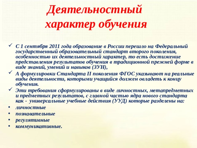 Деятельностный характер обучения С 1 сентября 2011 года образование в России перешло на Федеральный государственный образовательный стандарт второго поколения, особенностью их деятельностный характер, то есть достижение представления результатов обучения в традиционной прежней форме в виде знаний, умений и навыков (ЗУН), А формулировки Стандарта II поколения ФГОС указывают на реальные виды деятельности, которыми учащийся должен овладеть к концу обучения. Эти требования сформулированы в виде личностных, метапредметных и предметных результатов, с главной частью ядра нового стандарта как - универсальные учебные действия (УУД) которые разделены на: личностные познавательные регулятивные коммуникативные. 