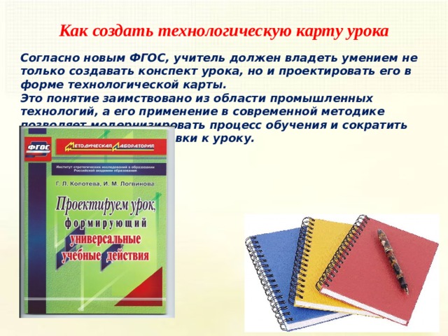 Как создать технологическую карту урока Согласно новым ФГОС, учитель должен владеть умением не только создавать конспект урока, но и проектировать его в форме технологической карты. Это понятие заимствовано из области промышленных технологий, а его применение в современной методике позволяет модернизировать процесс обучения и сократить учителю время подготовки к уроку.    