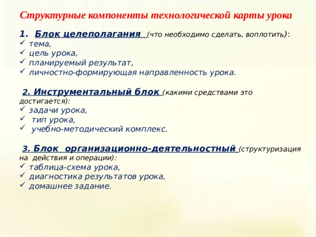 Структурные компоненты технологической карты урока Блок целеполагания (что необходимо сделать, воплотить ) : тема, цель урока, планируемый результат, личностно-формирующая направленность урока. 2. Инструментальный блок (какими средствами это достигается): задачи урока,  тип урока,  учебно-методический комплекс. 3. Блок  организационно-деятельностный  (структуризация на  действия и операции): таблица-схема урока, диагностика результатов урока, домашнее задание. 