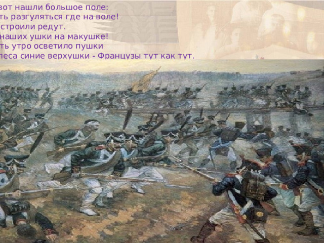И вот нашли большое поле: Есть разгуляться где на воле! Построили редут.  У наших ушки на макушке! Чуть утро осветило пушки И леса синие верхушки - Французы тут как тут. 