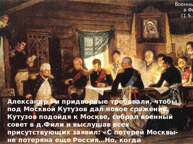 Военный совет в Филях (1.9.1812) Александр I и придворные требовали, чтобы под Москвой Кутузов дал новое сражение. Кутузов подойдя к Москве, собрал военный совет в д.Фили и выслушав всех присутствующих заявил: «С потерей Москвы- не потеряна еще Россия…Но, когда уничтожится армия, погибнет Москва и Россия». 