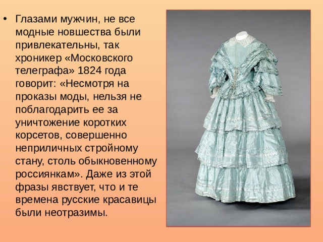 Глазами мужчин, не все модные новшества были привлекательны, так хроникер «Московского телеграфа» 1824 года говорит: «Несмотря на проказы моды, нельзя не поблагодарить ее за уничтожение коротких корсетов, совершенно неприличных стройному стану, столь обыкновенному россиянкам». Даже из этой фразы явствует, что и те времена русские красавицы были неотразимы. 