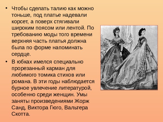 Чтобы сделать талию как можно тоньше, под платье надевали корсет, а поверх стягивали широким поясом или лентой. По требованию моды того времени верхняя часть платья должна была по форме напоминать сердце. В юбках имелся специально прорезанный карман для любимого томика стихов или романа. В эти годы наблюдается бурное увлечение литературой, особенно среди женщин. Умы заняты произведениями Жорж Санд, Виктора Гюго, Вальтера Скотта. 