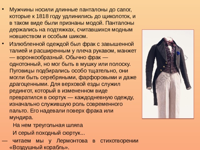 Мужчины носили длинные панталоны до сапог, которые к 1818 году удлинились до щиколоток, и в таком виде были признаны модой. Панталоны держались на подтяжках, считавшихся модным новшеством и особым шиком. Излюбленной одеждой был фрак с завышенной талией и расширенным у плеча рукавом, манжет — воронкообразный. Обычно фрак — однотонный, но мог быть в мушку или полоску. Пуговицы подбирались особо тщательно, они могли быть серебряными, фарфоровыми и даже драгоценными. Для верховой езды служил редингот, который в измененном виде превратился в сюртук — каждодневную одежду, изначально служившую роль современного пальто. Его надевали поверх фрака или мундира.  На нем треугольная шляпа  И серый походный сюртук... — читаем мы у Лермонтова в стихотворении «Воздушный корабль». 