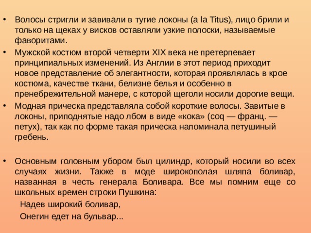 Волосы стригли и завивали в тугие локоны (а lа Titus), лицо брили и только на щеках у висков оставляли узкие полоски, называемые фаворитами. Мужской костюм второй четверти XIX века не претерпевает принципиальных изменений. Из Англии в этот период приходит новое представление об элегантности, которая проявлялась в крое костюма, качестве ткани, белизне белья и особенно в пренебрежительной манере, с которой щеголи носили дорогие вещи. Модная прическа представляла собой короткие волосы. Завитые в локоны, приподнятые надо лбом в виде «кока» (coq — франц. — петух), так как по форме такая прическа напоминала петушиный гребень. Основным головным убором был цилиндр, который носили во всех случаях жизни. Также в моде широкополая шляпа боливар, названная в честь генерала Боливара. Все мы помним еще со школьных времен строки Пушкина:  Надев широкий боливар,  Онегин едет на бульвар... 