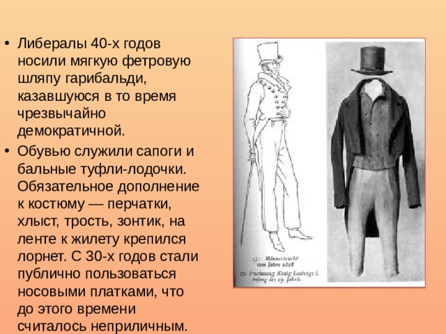Либералы 40-х годов носили мягкую фетровую шляпу гарибальди, казавшуюся в то время чрезвычайно демократичной. Обувью служили сапоги и бальные туфли-лодочки. Обязательное дополнение к костюму — перчатки, хлыст, трость, зонтик, на ленте к жилету крепился лорнет. С 30-х годов стали публично пользоваться носовыми платками, что до этого времени считалось неприличным. 