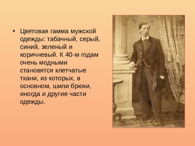 Цветовая гамма мужской одежды: табачный, серый, синий, зеленый и коричневый. К 40-м годам очень модными становятся клетчатые ткани, из которых, в основном, шили брюки, иногда и другие части одежды. 