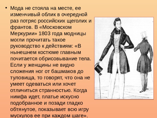 Мода не стояла на месте, ее изменчивый облик в очередной раз потряс российских щеголих и франтов. В «Московском Меркурии» 1803 года модницы могли прочитать такое руководство к действиям: «В нынешнем костюме главным почитается обрисовывание тела. Если у женщины не видно сложения ног от башмаков до туловища, то говорят, что она не умеет одеваться или хочет отличиться странностью. Когда нимфа идет, платье искусно подобранное и позади гладко обтянутое, показывает всю игру мускулов ее при каждом шаге». 