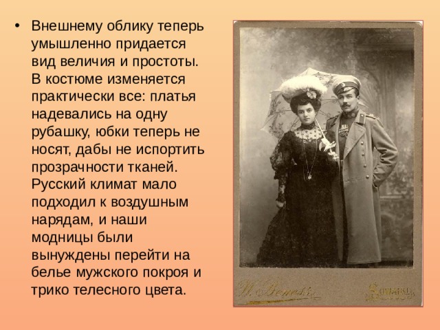 Внешнему облику теперь умышленно придается вид величия и простоты. В костюме изменяется практически все: платья надевались на одну рубашку, юбки теперь не носят, дабы не испортить прозрачности тканей. Русский климат мало подходил к воздушным нарядам, и наши модницы были вынуждены перейти на белье мужского покроя и трико телесного цвета. 