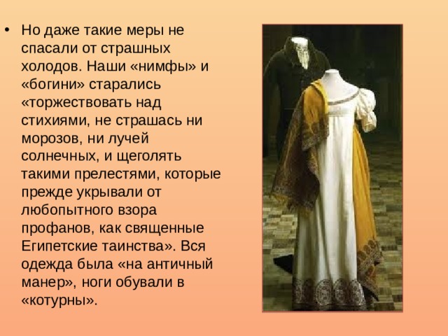 Но даже такие меры не спасали от страшных холодов. Наши «нимфы» и «богини» старались «торжествовать над стихиями, не страшась ни морозов, ни лучей солнечных, и щеголять такими прелестями, которые прежде укрывали от любопытного взора профанов, как священные Египетские таинства». Вся одежда была «на античный манер», ноги обували в «котурны».  